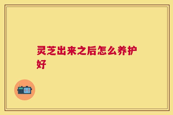 灵芝出来之后怎么养护好 灵芝出来之后怎么养护好