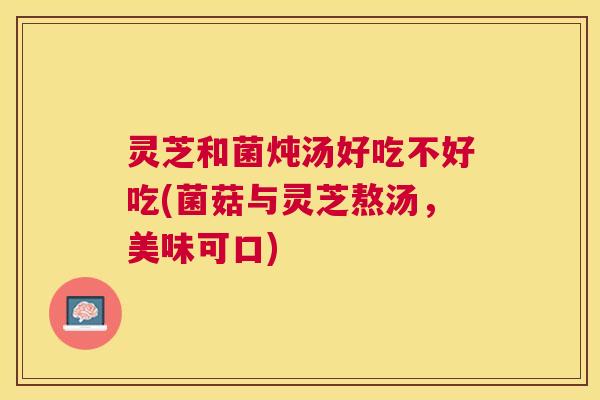 灵芝和菌炖汤好吃不好吃(菌菇与灵芝熬汤,美味可口) 灵芝和菌炖汤好吃不好吃(菌菇与灵芝熬汤,美味可口)