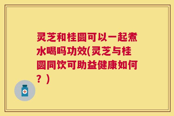 灵芝和桂圆可以一起煮水喝吗功效(灵芝与桂圆同饮可助益健康如何？)