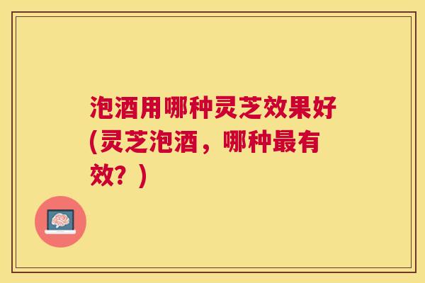 泡酒用哪种灵芝效果好(灵芝泡酒，哪种有效？)