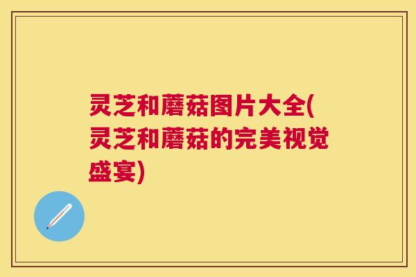 灵芝和蘑菇图片大全(灵芝和蘑菇的完美视觉盛宴) 灵芝和蘑菇图片大全(灵芝和蘑菇的完美视觉盛宴)