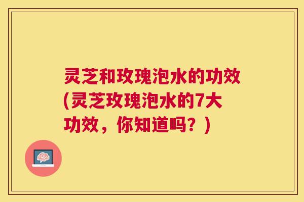 灵芝和玫瑰泡水的功效(灵芝玫瑰泡水的7大功效,你知道吗?) 灵芝和玫瑰泡水的功效(灵芝玫瑰泡水的7大功效,你知道吗?)