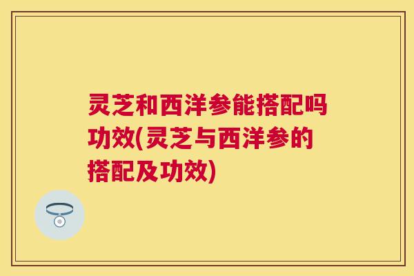 灵芝和西洋参能搭配吗功效(灵芝与西洋参的搭配及功效)