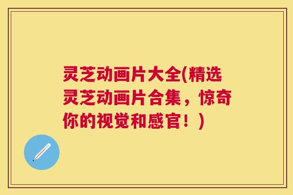 灵芝动画片大全(精选灵芝动画片合集，惊奇你的视觉和感官！)