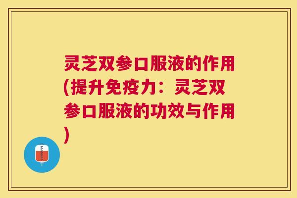灵芝双参口服液的作用(提升免疫力：灵芝双参口服液的功效与作用)