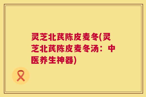灵芝北芪陈皮麦冬(灵芝北芪陈皮麦冬汤：中医养生神器)