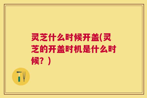 灵芝什么时候开盖(灵芝的开盖时机是什么时候?) 灵芝什么时候开盖(灵芝的开盖时机是什么时候?)