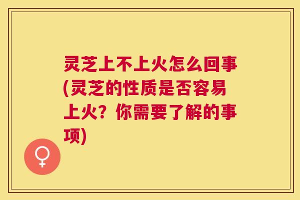 灵芝上不上火怎么回事(灵芝的性质是否容易上火？你需要了解的事项)