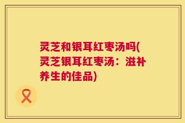 灵芝和银耳红枣汤吗(灵芝银耳红枣汤:滋补养生的佳品) 灵芝和银耳红枣汤吗(灵芝银耳红枣汤:滋补养生的佳品)