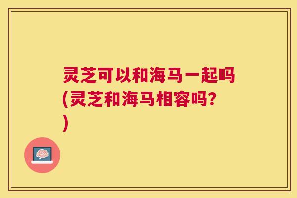 灵芝可以和海马一起吗(灵芝和海马相容吗?) 灵芝可以和海马一起吗(灵芝和海马相容吗?)
