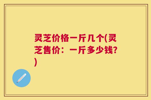 灵芝价格一斤几个(灵芝售价:一斤多少钱?) 灵芝价格一斤几个(灵芝售价:一斤多少钱?)