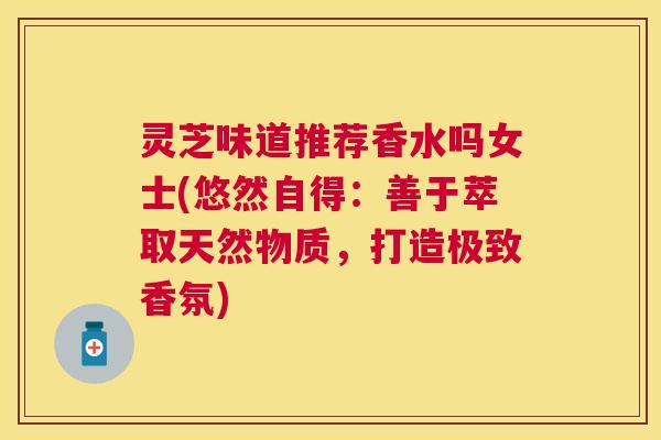 灵芝味道推荐香水吗女士(悠然自得：善于萃取天然物质，打造极致香氛)