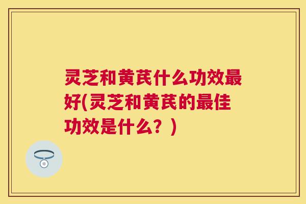 灵芝和黄芪什么功效好(灵芝和黄芪的佳功效是什么？)