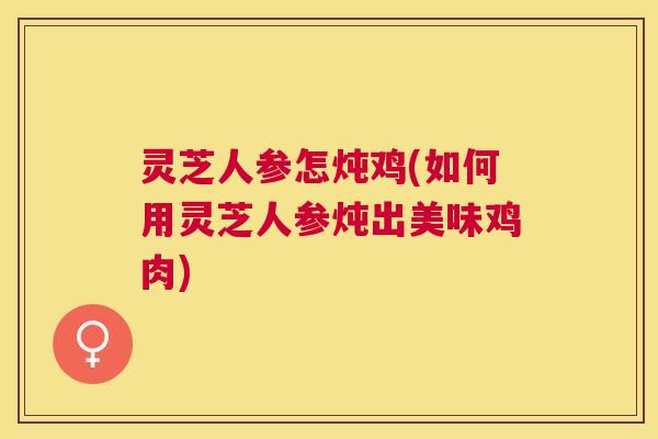 灵芝人参怎炖鸡(如何用灵芝人参炖出美味鸡肉) 灵芝人参怎炖鸡(如何用灵芝人参炖出美味鸡肉)