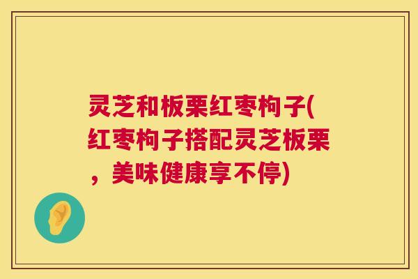 灵芝和板栗红枣枸子(红枣枸子搭配灵芝板栗，美味健康享不停)