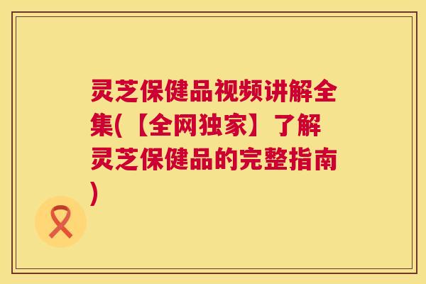 灵芝保健品视频讲解全集(【全网独家】了解灵芝保健品的完整指南) 灵芝保健品视频讲解全集(【全网独家】了解灵芝保健品的完整指南)