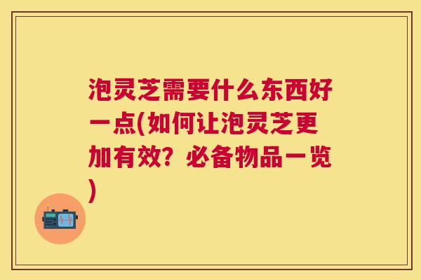 泡灵芝需要什么东西好一点(如何让泡灵芝更加有效?必备物品一览) 泡灵芝需要什么东西好一点(如何让泡灵芝更加有效?必备物品一览)