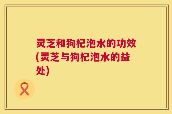 灵芝和狗杞泡水的功效(灵芝与狗杞泡水的益处)