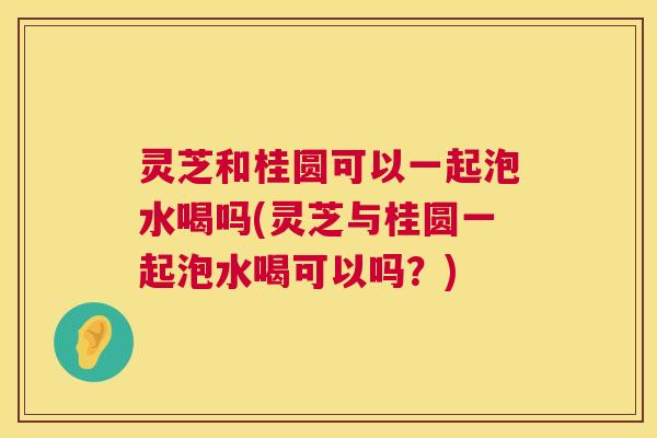 灵芝和桂圆可以一起泡水喝吗(灵芝与桂圆一起泡水喝可以吗?) 灵芝和桂圆可以一起泡水喝吗(灵芝与桂圆一起泡水喝可以吗?)