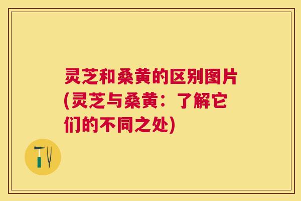 灵芝和桑黄的区别图片(灵芝与桑黄：了解它们的不同之处)