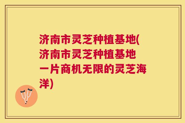 济南市灵芝种植基地(济南市灵芝种植基地 一片商机无限的灵芝海洋) 济南市灵芝种植基地(济南市灵芝种植基地 一片商机无限的灵芝海洋)