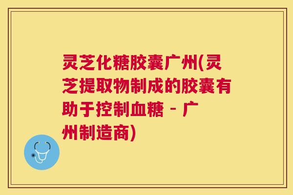 灵芝化糖胶囊广州(灵芝提取物制成的胶囊有助于控制 - 广州制造商)