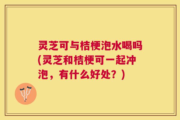 灵芝可与桔梗泡水喝吗(灵芝和桔梗可一起冲泡，有什么好处？)