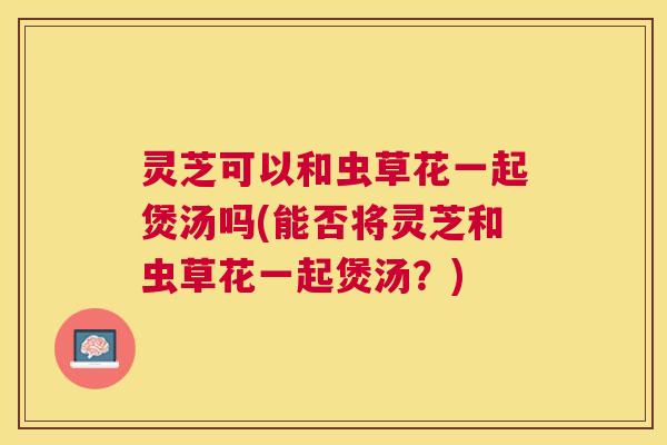 灵芝可以和虫草花一起煲汤吗(能否将灵芝和虫草花一起煲汤?) 灵芝可以和虫草花一起煲汤吗(能否将灵芝和虫草花一起煲汤?)