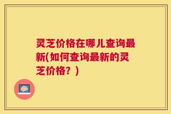 灵芝价格在哪儿查询新(如何查询新的灵芝价格？)