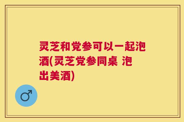 灵芝和党参可以一起泡酒(灵芝党参同桌 泡出美酒)