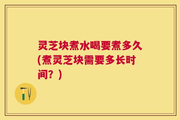 灵芝块煮水喝要煮多久(煮灵芝块需要多长时间？)