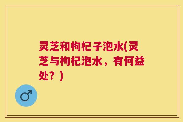 灵芝和枸杞子泡水(灵芝与枸杞泡水，有何益处？)