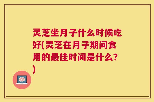 灵芝坐月子什么时候吃好(灵芝在月子期间食用的佳时间是什么？)