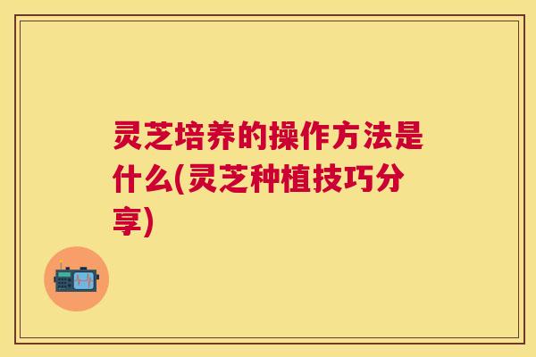 灵芝培养的操作方法是什么(灵芝种植技巧分享)