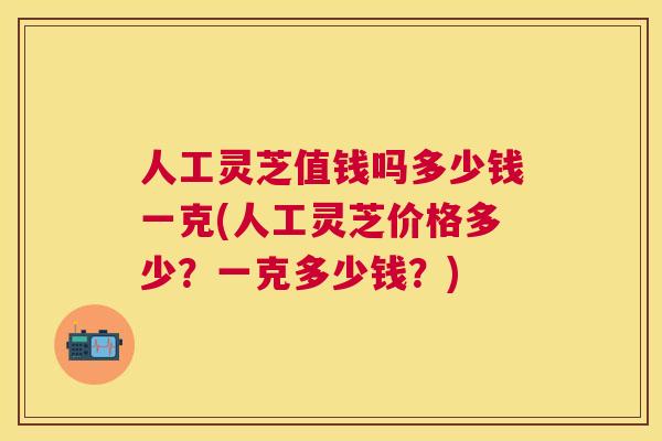 人工灵芝值钱吗多少钱一克(人工灵芝价格多少？一克多少钱？)