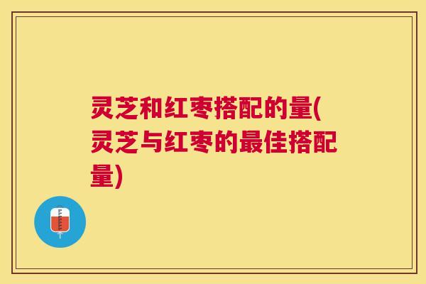 灵芝和红枣搭配的量(灵芝与红枣的佳搭配量)