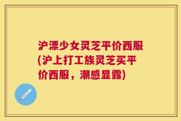 沪漂少女灵芝平价西服(沪上打工族灵芝买平价西服,潮感显露) 沪漂少女灵芝平价西服(沪上打工族灵芝买平价西服,潮感显露)