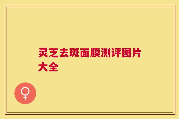 灵芝去斑面膜测评图片大全 灵芝去斑面膜测评图片大全