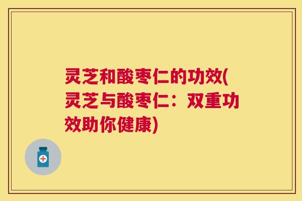 灵芝和酸枣仁的功效(灵芝与酸枣仁:双重功效助你健康) 灵芝和酸枣仁的功效(灵芝与酸枣仁:双重功效助你健康)