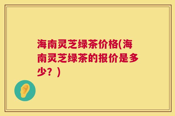 海南灵芝绿茶价格(海南灵芝绿茶的报价是多少?) 海南灵芝绿茶价格(海南灵芝绿茶的报价是多少?)