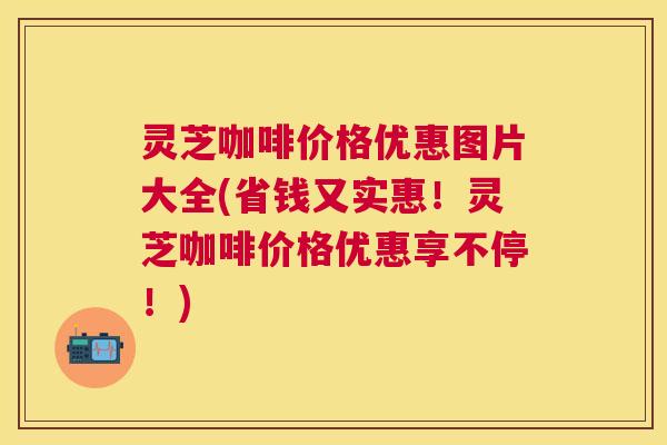 灵芝咖啡价格优惠图片大全(省钱又实惠!灵芝咖啡价格优惠享不停!) 灵芝咖啡价格优惠图片大全(省钱又实惠!灵芝咖啡价格优惠享不停!)