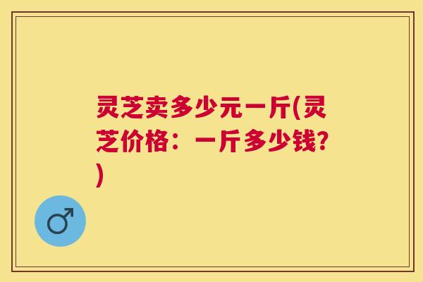 灵芝卖多少元一斤(灵芝价格:一斤多少钱?) 灵芝卖多少元一斤(灵芝价格:一斤多少钱?)