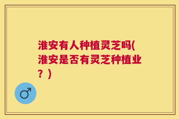 淮安有人种植灵芝吗(淮安是否有灵芝种植业？)