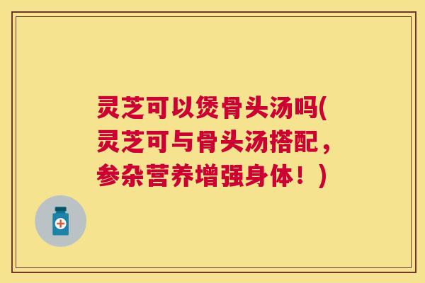 灵芝可以煲骨头汤吗(灵芝可与骨头汤搭配，参杂营养增强身体！)