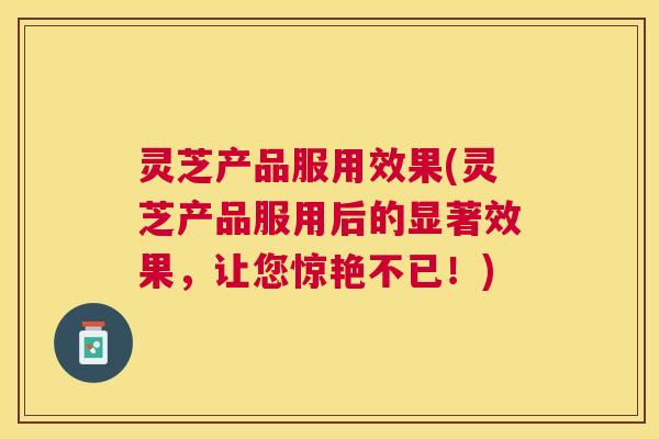 灵芝产品服用效果(灵芝产品服用后的显著效果，让您惊艳不已！)