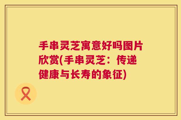 手串灵芝寓意好吗图片欣赏(手串灵芝：传递健康与长寿的象征)