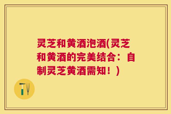 灵芝和黄酒泡酒(灵芝和黄酒的完美结合:自制灵芝黄酒需知!) 灵芝和黄酒泡酒(灵芝和黄酒的完美结合:自制灵芝黄酒需知!)
