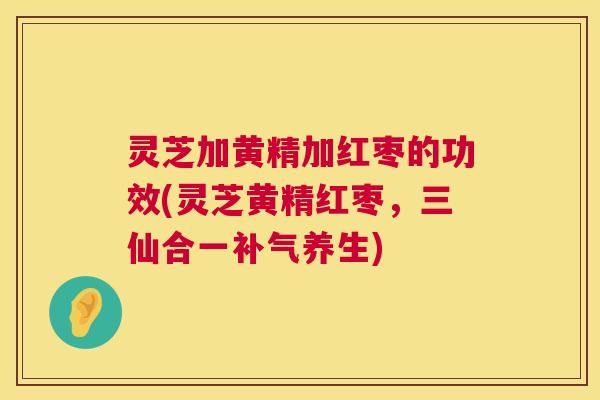灵芝加黄精加红枣的功效(灵芝黄精红枣,三仙合一养生) 灵芝加黄精加红枣的功效(灵芝黄精红枣,三仙合一养生)
