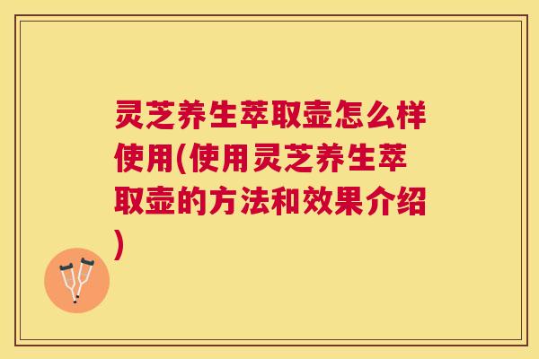 灵芝养生萃取壶怎么样使用(使用灵芝养生萃取壶的方法和效果介绍) 灵芝养生萃取壶怎么样使用(使用灵芝养生萃取壶的方法和效果介绍)