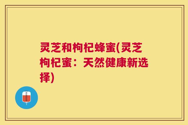 灵芝和枸杞蜂蜜(灵芝枸杞蜜:天然健康新选择) 灵芝和枸杞蜂蜜(灵芝枸杞蜜:天然健康新选择)